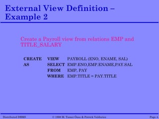 External View Definition –
 Example 2

            Create a Payroll view from relations EMP and
            TITLE_SALARY

              CREATE   VIEW        PAYROLL (ENO, ENAME, SAL)
              AS       SELECT      EMP.ENO,EMP.ENAME,PAY.SAL
                       FROM        EMP, PAY
                       WHERE       EMP.TITLE = PAY.TITLE




Distributed DBMS        © 1998 M. Tamer Özsu & Patrick Valduriez   Page 4.
 