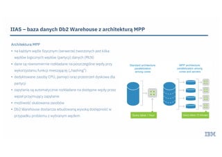 IIAS – baza danych Db2 Warehouse z architekturą MPP
Architektura MPP
• na każdym węźle fizycznym (serwerze) tworzonych jest kilka
węzłów logicznych węzłów (partycji) danych (MLN)
• dane są równomiernie rozkładane na poszczególne węzły przy
wykorzystaniu funkcji mieszającej („hashing”)
• dedyktowane zasoby CPU, pamięci oraz przestrzeń dyskowa dla
partycji
• zapytania są automatycznie rozkładane na dostępne węzły przez
węzeł przyjmujący zapytanie
• możliwość skalowania zasobów
• Db2 Warehouse dostarcza wbudowaną wysoką dostępność w
przypadku problemu z wybranym węzłem
 