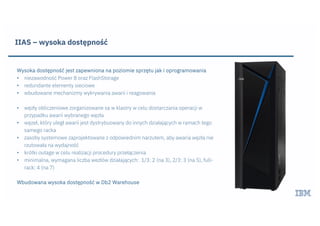 IIAS – wysoka dostępność
Wysoka dostępność jest zapewniona na poziomie sprzętu jak i oprogramowania
• niezawodność Power 8 oraz FlashStorage
• redundante elementy sieciowe
• wbudowane mechanizmy wykrywania awarii i reagowania
• węzły obliczeniowe zorganizowane sa w klastry w celu dostarczania operacji w
przypadku awarii wybranego węzła
• węzeł, który uległ awarii jest dystrybuowany do innych działających w ramach tego
samego racka
• zasoby systemowe zaprojektowane z odpowiednim narzutem, aby awaria węzła nie
rzutowała na wydajność
• krótki outage w celu realizacji procedury przełączenia
• minimalna, wymagana liczba wezłów działających: 1/3: 2 (na 3), 2/3: 3 (na 5), full-
rack: 4 (na 7)
Wbudowana wysoka dostępność w Db2 Warehouse
 