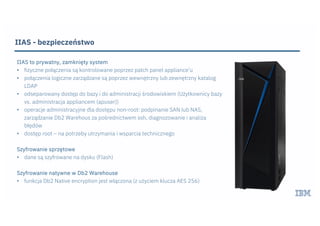 IIAS - bezpieczeństwo
IIAS to prywatny, zamknięty system
• fizyczne połączenia są kontrolowane poprzez patch panel appliance’u
• połączenia logiczne zarządzane są poprzez wewnętrzny lub zewnętrzny katalog
LDAP
• odseparowany dostęp do bazy i do administracji środowiskiem (Użytkownicy bazy
vs. administracja appliancem (apuser))
• operacje administracyjne dla dostępu non-root: podpinanie SAN lub NAS,
zarządzanie Db2 Warehous za pośrednictwem ssh, diagnozowanie i analiza
błędów
• dostęp root – na potrzeby utrzymania i wsparcia technicznego
Szyfrowanie sprzętowe
• dane są szyfrowane na dysku (Flash)
Szyfrowanie natywne w Db2 Warehouse
• funkcja Db2 Native encryption jest włączona (z użyciem klucza AES 256)
 