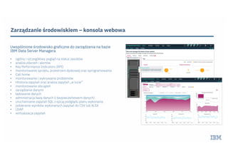 Zarządzanie środowiskiem – konsola webowa
Uwspólnione środowisko graficzne do zarządzania na bazie
IBM Data Server Managera
• ogólny i szczegółowy pogląd na status zasobów
• analiza zdarzeń i alertów
• Key Performance Indicators (KPI)
• monitorowanie sprzętu, przestrzeni dyskowej oraz oprogramowania
• Call home
• monitorowanie i wykrywanie problemów
• Hhstoria zapytań oraz analiza zapytań „w locie”
• monitorowanie obciążeń
• zarządzanie danymi
• ładowanie danych
• administracja bazą danych (i bezpieczeństwem danych)
• uruchamianie zapytań SQL z opcją podglądu planu wykonania
• pobieranie wyników wykonanych zapytań do CSV lub XLSX
• LDAP
• wirtualizacja zapytań
 
