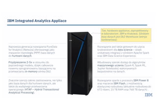 IBM Integrated Analytics Appliace
Najnowsza generacja rozwiązania PureData
for Analytics (Netezza) oferowanego jako
masywnie równoległa (MPP) baza danych
do hurtowni danych.
Znacznie szerszy zakres zastosowania, nie tylko
jako baza danych dla hurtowni danych, ale
także do wydajnego przetwarzania
operacyjnego (HTAP – Hybrid Transactional
Analytical Processing).
Rozwiązanie jest także gotowym do użycia
środowiskiem dla data science – dzięki
unikatowej integracji z silnikiem Apache Spark
oraz IBM Data Science Experience.
Przyśpieszenie 2-5x w stosunku do
poprzedniego modelu, dzięki całkowicie
nowemu oprogramowaniu bazującemu na
przetwarzaniu in-memory silnika Db2.
Wbudowany szeroki dostęp do algorytmów
maszynowego uczenia (Spark R, Spark ML,
Jupiter Notebooks) wykonywanych
bezpośrednio na danych.
Rozwiązanie oparte o procesory IBM Power 8
oraz macierze IBM Flash, z możliwością
elastycznej rozbudowy (aktualnie rozbudowa do
672 rdzeni, 15 TB RAM oraz 768 TB danych) .
!
Tzw. hardware appliance, zaprojektowany
w laboratoriom IBM w Krakowie. Silnikiem
bazy danych jest Db2 Warehouse (wersja
kontenerowa).
 
