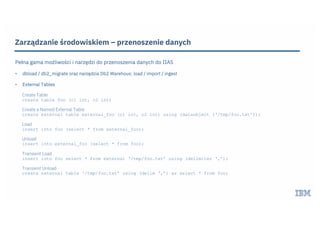 Zarządzanie środowiskiem – przenoszenie danych
Pełna gama możliwości i narzędzi do przenoszenia danych do IIAS
• dbload / db2_migrate oraz narzędzia Db2 Warehous: load / import / ingest
• External Tables
Create Table
create table foo (c1 int, c2 int)
Create a Named External Table
create external table external_foo (c1 int, c2 int) using (dataobject (‘/tmp/foo.txt’));
Load
insert into foo (select * from external_foo);
Unload
insert into external_foo (select * from foo);
Transient Load
insert into foo select * from external ‘/tmp/foo.txt’ using (delimiter ‘,’);
Transient Unload
create external table ‘/tmp/foo.txt’ using (delim ‘,’) as select * from foo;
 