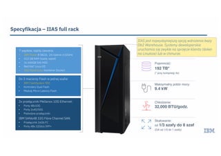 Specyfikacja – IIAS full rack
2x przełączniki Mellanox 10G Ethernet:
• Porty 48x10G
• Porty 2x40/50G
• Podwójne przełączniki
IBM SAN64B 32G Fibre Channel SAN
• Przełącznik 16Gb FC
• Porty 48x 32Gb/s SFP+
Do 3 macierzy Flash w jednej szafie:
• IBM FlashSystem 900
• Kontrolery Dual Flash
• Moduły Micro Latency Flash
7 węzłów, każdy zawiera:
• IBM Power 8 S822L 24 rdzenie 3.02GHz
• 512 GB RAM (każdy węzeł)
• 2x 600GB SAS HDD
• Red Hat® Linux OS
• Db2 Warehouse (kontener Docker)
Pojemność:
192 TB*
(* przy kompresji 4x)
Maksymalny pobór mocy:
9.4 kW
Chłodzenie:
32,000 BTU/godz.
Skalowanie:
od 1/3 szafy do 8 szaf
(GA od 1/3 do 1 szafy)
IIAS jest najwydajniejszą opcją wdrożenia bazy
Db2 Warehouse. Systemy deweloperskie
uruchamia się zwykle na sprzęcie klienta (doker
na Linuksie) lub w chmurze.
 