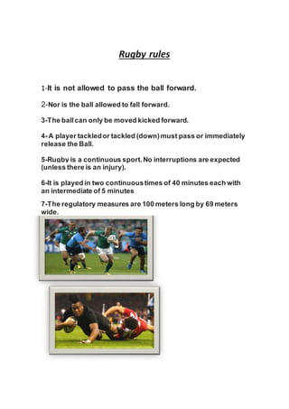 Rugby rules
1-It is not allowed to pass the ball forward.
2-Nor is the ball allowed to fall forward.
3-The ballcan only be moved kicked forward.
4-A player tackledor tackled (down)must pass or immediately
release the Ball.
5-Rugby is a continuous sport.No interruptions are expected
(unless there is an injury).
6-It is played in two continuoustimes of 40 minutes each with
an intermediate of 5 minutes.
7-The regulatory measures are 100 meters long by 69 meters
wide.
 