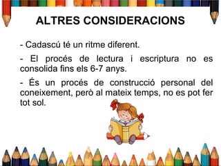 - Cadascú té un ritme diferent.
- El procés de lectura i escriptura no es
consolida fins els 6-7 anys.
- És un procés de construcció personal del
coneixement, però al mateix temps, no es pot fer
tot sol.
ALTRES CONSIDERACIONS
 