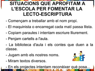 SITUACIONS QUE APROFITAM A
L'ESCOLA PER FOMENTAR LA
LECTO-ESCRIPTURA
- Començam a treballar amb el nom propi.
- El maquinista o encarregat cada matí passa llista.
- Copiam paraules i intentam escriure lliurement.
- Penjam cartells a l'aula.
- La biblioteca d'aula i els contes que duen a la
classe.
- Jugam amb els nostres noms.
- Miram textos diversos.
- En els projectes intentam reconèixer què posa...
 