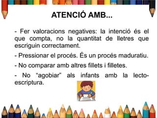 ATENCIÓ AMB...
- Fer valoracions negatives: la intenció és el
que compta, no la quantitat de lletres que
escriguin correctament.
- Pressionar el procés. És un procés maduratiu.
- No comparar amb altres fillets i filletes.
- No “agobiar” als infants amb la lecto-
escriptura.
 