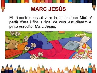 MARC JESÚS
El trimestre passat vam treballar Joan Miró. A
partir d'ara i fins a final de curs estudiarem el
pintor/escultor Marc Jesús.
 