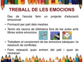 Des de l'escola feim un projecte d'educació
emocional:
● Formació per part dels mestres
● Tenim els racons de biblioteca fora de les aules amb
llibres sobre emocions.
● Treballam el coneixment de les emocions bàsiques i la
resolució de conflictes.
● Feim relaxació quan entram del pati i quan és
necessari.
TREBALL DE LES EMOCIONS
 