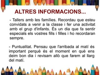 ALTRES INFORMACIONS...
- Tallers amb les famílies. Recordau que esteu
convidats a venir a la classe i fer una activitat
amb el grup d'infants. És un dia que fa sentir
especials els vostres fills i filles i ho recordaran
sempre.
- Puntualitat. Pensau que l'arribada al matí és
important perquè és el moment en què ens
deim bon dia i revisam allò que farem al llarg
del matí.
 