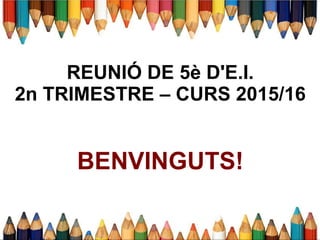 REUNIÓ DE 5è D'E.I.
2n TRIMESTRE – CURS 2015/16
BENVINGUTS!
 