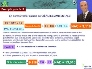 Exemple pràctic 3

           En Tomas vol fer estudis de CIÈNCIES AMBIENTALS

    EXP BAT = 9,2
                                       Nota d’Accés = 9,2 · 0,6 + 8,99 · 0,4  NAC                                                    = 9,116
  PAU FG = 8,99 (*)
 (*) A la FG s’ha examinat com a matèria de modalitat de Mates perquè es reserva les matèries en que creu que va millor preparat per la FE

 En Tomas, en previsió de que amb la nota d’accés no en tingui prou, es presenta a la Fase Específica
 per obtenir un plus en la seva nota. Decideix de presentar-se de 2 matèries, encara que es pot
 presentar a un màxim de 3 comptant les dues millors, per poder centrar-se i tenir més possibilitats de
 treure’n bona nota en aquestes dues.

   PAU FE                A la fase específica s’examinarà de 2 matèries.


  Física (ponderació 0,2): nota, 10,0; fent la ponderació 10·0,2=2,0
  Química (ponderació 0,2): nota 9,5; fent la ponderació 9,5·0,2=1,9


       Nota d’Admissió = 9,116 + 2,0 + 1,9 NAD                                                         = 13,016
 