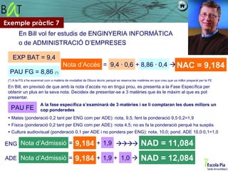 Exemple pràctic 7
        En Bill vol fer estudis de ENGINYERIA INFORMÀTICA
        o de ADMINISTRACIÓ D’EMPRESES

    EXP BAT = 9,4
                                       Nota d’Accés = 9,4 · 0,6 + 8,86 · 0,4  NAC                                                     = 9,184
  PAU FG = 8,86 (*)
 (*) A la FG s’ha examinat com a matèria de modalitat de Dibuix tècnic perquè es reserva les matèries en que creu que va millor preparat per la FE

 En Bill, en previsió de que amb la nota d’accés no en tingui prou, es presenta a la Fase Específica per
 obtenir un plus en la seva nota. Decideix de presentar-se a 3 matèries que és le màxim al que es pot
 presentar.
                       A la fase específica s’examinarà de 3 matèries i se li comptaran les dues millors un
   PAU FE              cop ponderades
  Mates (ponderació 0,2 tant per ENG com per ADE): nota, 9,5; fent la ponderació 9,5·0,2=1,9
  Física (ponderació 0,2 tant per ENG com per ADE): nota 4,5; no es fa la ponderació perquè ha suspès
  Cultura audiovisual (ponderació 0,1 per ADE i no pondera per ENG): nota, 10,0; pond. ADE 10,0·0,1=1,0

ENG Nota d’Admissió =                           9,184 + 1,9  NAD = 11,084
ADE Nota d’Admissió =                           9,184 + 1,9 + 1,0  NAD = 12,084
 
