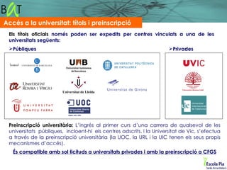 Accés a la universitat: títols i preinscripció
 Els títols oficials només poden ser expedits per centres vinculats a una de les
 universitats següents:
 Públiques                                                           Privades




 Preinscripció universitària: L’ingrés al primer curs d’una carrera de qualsevol de les
 universitats públiques, incloent-hi els centres adscrits, i la Universitat de Vic, s’efectua
 a través de la preinscripció universitària (la UOC, la URL i la UIC tenen els seus propis
 mecanismes d’accés).
   És compatible amb sol·licituds a universitats privades i amb la preinscripció a CFGS
 