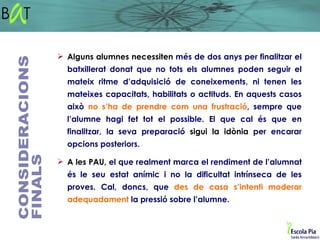  Alguns alumnes necessiten més de dos anys per finalitzar el
  batxillerat donat que no tots els alumnes poden seguir el
  mateix ritme d’adquisició de coneixements, ni tenen les
  mateixes capacitats, habilitats o actituds. En aquests casos
  això no s’ha de prendre com una frustració, sempre que
  l’alumne hagi fet tot el possible. El que cal és que en
  finalitzar, la seva preparació sigui la idònia per encarar
  opcions posteriors.

 A les PAU, el que realment marca el rendiment de l’alumnat
  és le seu estat anímic i no la dificultat intrínseca de les
  proves. Cal, doncs, que des de casa s’intenti moderar
  adequadament la pressió sobre l’alumne.
 