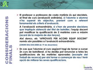  El professor o professora de cada matèria és qui decideix,
  al final de curs (avaluació ordinària), si l’alumne o alumna
  n’ha superat els objectius, prenent com a referent
  fonamental els criteris d’avaluació.
  A l’avaluació extraordinària, si s’han de prendre decisions
  que impliquin obtenció del títol de batxiller, l’equip docent
  pot modificar la qualificació de 2 matèries com a màxim
  (acord de la majoria de dos terços).
  Així doncs, els “APROVATS PER ACORD EQUIP DOCENT”
  només són possibles a l’avaluació extraordinària.
  (ORDRE EDU/554/2008 de 19 de desembre)

 En cas que l’alumne el curs següent hagi de tornar a cursar
  2n curs de batxillerat, si ho desitja pot renunciar a totes les
  qualificacions de les matèries aprovades (excepte del
  Treball de recerca) per així tornar a començar de nou i tenir
  opció de millorar les seves qualificacions.
 