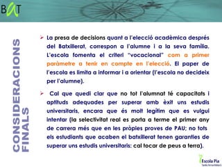  La presa de decisions quant a l’elecció acadèmica després
  del Batxillerat, correspon a l’alumne i a la seva família.
  L’escola fomenta el criteri “vocacional” com a primer
  paràmetre a tenir en compte en l’elecció. El paper de
  l’escola es limita a informar i a orientar (l’escola no decideix
  per l’alumne).

 Cal que quedi clar que no tot l’alumnat té capacitats i
  aptituds adequades per superar amb èxit uns estudis
  universitaris, encara que és molt legítim que es vulgui
  intentar (la selectivitat real es porta a terme el primer any
  de carrera més que en les pròpies proves de PAU; no tots
  els estudiants que acaben el batxillerat tenen garanties de
  superar uns estudis universitaris: cal tocar de peus a terra).
 