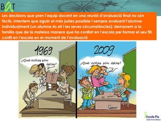 Les decisions que pren l’equip docent en una reunió d’avaluació final no són
fàcils. Intentem que siguin el més justes possible i sempre avaluant l’alumne
individualment (un alumne és ell i les seves circumstàncies): demanem a la
família que de la mateixa manera que ha confiat en l’escola per formar el seu fill,
confiï en l’escola en el moment de l’avaluació
 