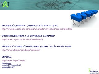 INFORMACIÓ UNIVERSITAT (SISTEMA, ACCÉS, ESTUDIS, DATES)
http://www.gencat.cat/economia/ur/ambits/universitats/acces/index.html


QUÈ I PER QUÈ ESTUDIAR A LES UNIVERSITATS CATALANES?
http://www10.gencat.net/dursi/sortides.htm


INFORMACIÓ FORMACIÓ PROFESSIONAL (SISTEMA, ACCÉS, ESTUDIS, DATES)
http://www.xtec.es/estudis/fp/index.htm


UNPORTAL
http://www.unportal.net/
claus accés:
unportal077@unportal.cat
unportal2011.077
 