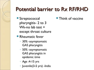 Potential barrier to Rx RF/RHDPotential barrier to Rx RF/RHD
Streptococcal
pharyngitis- 2 to 3
Wk-no lab test +
except throat culture
Rheumatic fever
◦ 30% -asymptomatic
GAS pharyngitis
◦ 50% -asymptomatic
GAS pharyngitis in
epidemic time
◦ Age :4-15 yrs
◦ Juvenile(3-5 yrs) -India
Think of vaccine
 