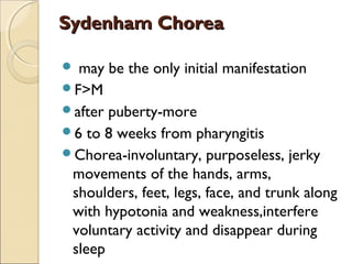 Sydenham ChoreaSydenham Chorea
 may be the only initial manifestation
F>M
after puberty-more
6 to 8 weeks from pharyngitis
Chorea-involuntary, purposeless, jerky
movements of the hands, arms,
shoulders, feet, legs, face, and trunk along
with hypotonia and weakness,interfere
voluntary activity and disappear during
sleep
 