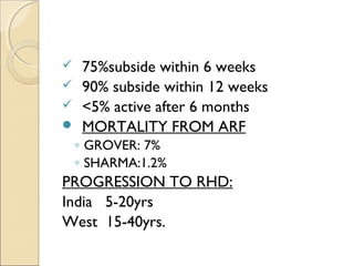  75%subside within 6 weeks
 90% subside within 12 weeks
 <5% active after 6 months
 MORTALITY FROM ARF
◦ GROVER: 7%
◦ SHARMA:1.2%
PROGRESSION TO RHD:
India 5-20yrs
West 15-40yrs.
 