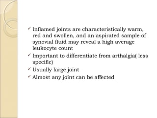  Inflamed joints are characteristically warm,
red and swollen, and an aspirated sample of
synovial fluid may reveal a high average
leukocyte count
 Important to differentiate from arthalgia( less
specific)
 Usually large joint
 Almost any joint can be affected
 