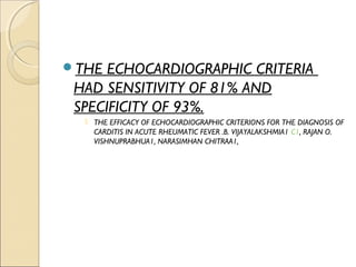 THE ECHOCARDIOGRAPHIC CRITERIA
HAD SENSITIVITY OF 81% AND
SPECIFICITY OF 93%.
 THE EFFICACY OF ECHOCARDIOGRAPHIC CRITERIONS FOR THE DIAGNOSIS OF
CARDITIS IN ACUTE RHEUMATIC FEVER .B. VIJAYALAKSHMIA1 C1, RAJAN O.
VISHNUPRABHUA1, NARASIMHAN CHITRAA1,
 