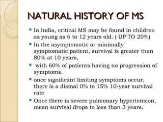 NATURAL HISTORY OF MSNATURAL HISTORY OF MS
 In India, critical MS may be found in children
as young as 6 to 12 years old. ( UP TO 20%)
 In the asymptomatic or minimally
symptomatic patient, survival is greater than
80% at 10 years,
 with 60% of patients having no progression of
symptoms.
 once significant limiting symptoms occur,
there is a dismal 0% to 15% 10-year survival
rate
 Once there is severe pulmonary hypertension,
mean survival drops to less than 3 years.
 