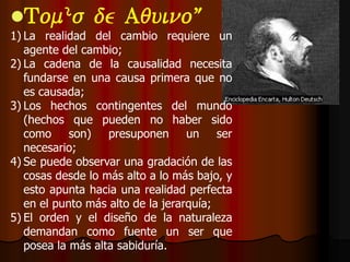 Tomás          de Aquino:
1) La realidad del cambio requiere un
   agente del cambio;
2) La cadena de la causalidad necesita
   fundarse en una causa primera que no
   es causada;
3) Los hechos contingentes del mundo
   (hechos que pueden no haber sido
   como son) presuponen un ser
   necesario;
4) Se puede observar una gradación de las
   cosas desde lo más alto a lo más bajo, y
   esto apunta hacia una realidad perfecta
   en el punto más alto de la jerarquía;
5) El orden y el diseño de la naturaleza
   demandan como fuente un ser que
   posea la más alta sabiduría.
 