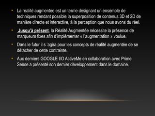 • La réalité augmentée est un terme désignant un ensemble de
techniques rendant possible la superposition de contenus 3D et 2D de
manière directe et interactive, à la perception que nous avons du réel.
• Jusqu’à présent, la Réalité Augmentée nécessite la présence de
marqueurs fixes afin d’implémenter « l’augmentation » voulue.
• Dans le futur il s ’agira pour les concepts de réalité augmentée de se
détacher de cette contrainte.
• Aux derniers GOOGLE I/O ActiveMe en collaboration avec Prime
Sense a présenté son dernier développement dans le domaine.
 