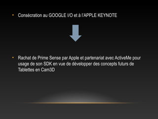 • Consécration au GOOGLE I/O et à l’APPLE KEYNOTE
• Rachat de Prime Sense par Apple et partenariat avec ActiveMe pour
usage de son SDK en vue de développer des concepts futurs de
Tablettes en Cam3D
 