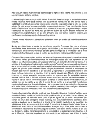 más, quizá, en el de las muchedumbres, fascinables por la impresión de la victoria. Y de admirarla se pasa
por una transición facilísima a imitarla.
La admiración y la creencia son ya modos pasivos de imitación para el psicólogo, "la tendencia imitativa de
nuestra naturaleza moral “decía Bagehot” tiene su asiento en aquella parte del alma en que reside la
credibilidad. El sentido y la experiencia vulgares serían suficientes para establecer por sí solos esa sencilla
relación. Se imita a aquel en cuya superioridad o cuyo prestigio se cree. Es así cómo la visión de una
América "deslatinizada" por propia voluntad, sin la extorsión de la conquista, y regenerada luego a imagen
y semejanza del arquetipo del Norte, flota ya sobre los sueños de muchos sinceros interesados por
nuestro porvenir, inspira la fruición con que ellos formulan a cada paso los más sugestivos paralelos, y se
manifiesta por constantes propósitos de innovación y reforma.
Tenemos nuestra "nordomanía". Es necesario oponerle los límites que la razón y el sentimiento señalan de
consumo.
No doy yo a tales límites el sentido de una absoluta negación. Comprendo bien que se adquieran
inspiraciones, luces, enseñanzas, en el ejemplo de los fuertes, y no desconozco que una inteligente
atención fijada en lo exterior para reflejar de todas partes la imagen de lo beneficioso y de lo útil es
singularmente fecunda cuando se trata de pueblos que aún forman y modelan su entidad nacional.
Comprendo bien que se aspire a rectificar, por la educación perseverante aquellos trazos del carácter de
una sociedad humana que necesiten concordar con nuevas oportunidades de la vida, equilibrando así, por
medio de una influencia innovadora, las fuerzas de la herencia y la costumbre. Pero no veo la gloria, ni el
propósito de desnaturalizar el carácter de los pueblos su genio "personal", para imponerles la identificación
con un modelo extraño al que ellos sacrifiquen la originalidad irremplazable de su espíritu, ni en la creencia
ingenua de que eso pueda obtenerse alguna vez por procedimientos artificiales e improvisados de
imitación. Ese irreflexivo traslado de lo que es natural y espontáneo en una sociedad al seno de otra,
donde no tenga raíces ni en la naturaleza ni en la historia, equivalía para Michelet a la tentativa de
incorporar, por simple agregación, una cosa muerta a un organismo vivo. En sociabilidad, como en
literatura, como en arte, la imitación inconsulta no hará nunca sino deformar las líneas del modelo. El
engaño de los que piensan haber reproducido en lo esencial el carácter de una colectividad humana, las
fuerzas vivas de su espíritu, y con ello el secreto de sus triunfos y su prosperidad, reproduciendo
exactamente el mecanismo de sus instituciones y las formas exteriores de sus costumbres, hace pensar
en la ilusión de los principiantes candorosos que se imaginan haberse apoderado del genio del maestro
cuando han copiado las formas de su estilo o sus procedimientos de composición.
En ese esfuerzo vano hay, además, no sé qué cosa de innoble. Género de "snobismo" político, podría
llamarse el afanoso remedo de cuanto hacen los preponderantes y los fuertes, los vencedores y los
afortunados; género de abdicación servil, como la que en algunos de los "snobs" encadenados para
siempre a la tortura de la sátira por el libro de Thackeray, hace consumirse tristemente las energías de los
ánimos no ayudados por la naturaleza o la fortuna, en la imitación impotente de los caprichos y las
volubilidades de los encumbrados de la sociedad. El cuidado de la independencia "interior" la de la
personalidad, la del criterio, es una principalísima forma de respeto propio. Suele, en los tratados de ética,
comentarse un precepto moral de Cicerón, según el cual forma parte de los deberes humanos el que cada
uno de nosotros cuide y mantenga celosamente la originalidad de su carácter personal, el que hay en él
que lo diferencie y determine, respetando, en todo cuanto no sea inadecuado para el bien, el impulso
3
 