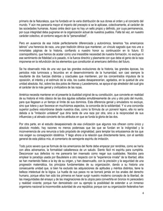 primario de la Naturaleza, que ha fundado en la varia distribución de sus dones el orden y el concierto del
mundo. Y aún me parecería mayor el imperio del precepto si se le aplicase, colectivamente, al carácter de
las sociedades humanas. Acaso oiréis decir que no hay un sello propio y definido, por cuya permanencia,
por cuya integridad deba pugnarse en la organización actual de nuestros pueblos. Falta tal vez, en nuestro
carácter colectivo, el contorno seguro de la "personalidad".
Pero en ausencia de esa índole perfectamente diferenciada y autonómica, tenemos “los americanos
latinos” una herencia de raza, una gran tradición étnica que mantener, un vínculo sagrado que nos une a
inmortales páginas de la historia, confiando a nuestro honor su continuación en lo futuro. El
cosmopolitismo, que hemos de acatar como una irresistible necesidad de nuestra formación, no excluye ni
ese sentimiento de fidelidad a lo pasado, ni la fuerza directriz y plasmante con que debe el genio de la raza
imponerse en la refundición de los elementos que constituirán al americano definitivo del futuro.
Se ha observado más de una vez que las grandes evoluciones de la historia, las grandes épocas, los
periodos más luminosos y fecundos en el desenvolvimiento de la humanidad, son casi siempre la
resultante de dos fuerzas distintas y coactuales que mantienen, por los concentrados impulsos de la
oposición, el interés y el estímulo de la vida, los cuales desaparecerían, agotados, en la quietud de una
unidad absoluta. Así, sobre los dos polos de Atenas y Lacedemonia, se apoya el eje alrededor del cual gira
el carácter de la más genial y civilizadora de las razas.
América necesita mantener en el presente la dualidad original de su constitución, que convierte en realidad
de su historia el mito clásico de las dos águilas soltadas simultáneamente de uno y otro polo del mundo,
para que llegasen a un tiempo al límite de sus dominios. Esta diferencia genial y emuladora no excluye,
sino que tolera y aun favorece en muchísimos aspectos, la concordia de la solidaridad. Y si una concordia
superior pudiera vislumbrarse desde nuestros días, como la fórmula de un porvenir lejano, ella no sería
debida a la "imitación unilateral" que diría tarde de una raza por otra, sino a la reciprocidad de sus
influencias y al atinado concierto de los atributos en que se funda la gloria de las dos.
Por otra parte, en el estudio desapasionado de esa civilización que algunos nos ofrecen como único y
absoluto modelo, hay razones no menos poderosas que las que se fundan en la indignidad y la
inconveniencia de una renuncia a todo propósito de originalidad, para templar los entusiasmos de los que
nos exigen su consagración idolátrica. Y llego ahora a la relación que directamente tiene, con el sentido
general de esta plática mía, el comentario de semejante espíritu de imitación.
Todo juicio severo que se formule de los americanos del Norte debe empezar por rendirles, como se haría
con altos adversarios, la formalidad caballeresca de un saludo. Siento fácil mi espíritu para cumplirla.
Desconocer sus defectos no me parecería tan insensato como negar sus cualidades. Nacidos para
emplear la paradoja usada por Baudelaire a otro respecto con la "experiencia innata" de la libertad, ellos
se han mantenido fieles a la ley de su origen, y han desenvuelto, con la precisión y la seguridad de una
progresión matemática, los principios fundamentales de su organización, dando a su historia una
consecuente unidad que, si bien ha excluido las adquisiciones de aptitudes y méritos distintos, tiene la
belleza intelectual de la lógica. La huella de sus pasos no se borrará jamás en los anales del derecho
humano, porque ellos han sido los primeros en hacer surgir nuestro moderno concepto de la libertad, de
las inseguridades del ensayo y de las imaginaciones de la utopía para convertirla en bronce mi perecedero
y realidad viviente; porque han demostrado con su ejemplo la posibilidad de extender a un inmenso
organismo nacional la inconmovible autoridad de una república; porque con su organización federativa han
4
 