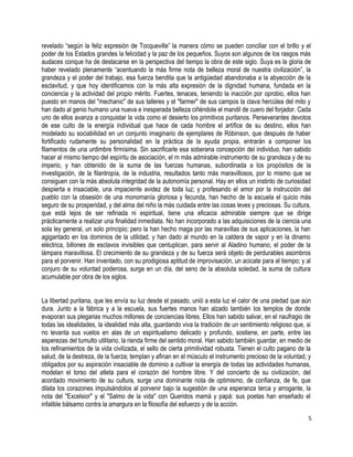 revelado “según la feliz expresión de Tocqueville” la manera cómo se pueden conciliar con el brillo y el
poder de los Estados grandes la felicidad y la paz de los pequeños. Suyos son algunos de los rasgos más
audaces conque ha de destacarse en la perspectiva del tiempo la obra de este siglo. Suya es la gloria de
haber revelado plenamente “acentuando la más firme nota de belleza moral de nuestra civilización”, la
grandeza y el poder del trabajo, esa fuerza bendita que la antigüedad abandonaba a la abyección de la
esclavitud, y que hoy identificamos con la más alta expresión de la dignidad humana, fundada en la
conciencia y la actividad del propio mérito. Fuertes, tenaces, teniendo la inacción por oprobio, ellos han
puesto en manos del "mechanic" de sus talleres y el "farmer" de sus campos la clava hercúlea del mito y
han dado al genio humano una nueva e inesperada belleza ciñéndole el mandil de cuero del forjador. Cada
uno de ellos avanza a conquistar la vida como el desierto los primitivos puritanos. Perseverantes devotos
de ese culto de la energía individual que hace de cada hombre el artífice de su destino, ellos han
modelado su sociabilidad en un conjunto imaginario de ejemplares de Róbinson, que después de haber
fortificado rudamente su personalidad en la práctica de la ayuda propia, entrarán a componer los
filamentos de una urdimbre firmísima. Sin sacrificarle esa soberana concepción del individuo, han sabido
hacer al mismo tiempo del espíritu de asociación, el m más admirable instrumento de su grandeza y de su
imperio, y han obtenido de la suma de las fuerzas humanas, subordinada a los propósitos de la
investigación, de la filantropía, de la industria, resultados tanto más maravillosos, por lo mismo que se
consiguen con la más absoluta integridad de la autonomía personal. Hay en ellos un instinto de curiosidad
despierta e insaciable, una impaciente avidez de toda luz; y profesando el amor por la instrucción del
pueblo con la obsesión de una monomanía gloriosa y fecunda, han hecho de la escuela el quicio más
seguro de su prosperidad, y del alma del niño la más cuidada entre las cosas leves y preciosas. Su cultura,
que está lejos de ser refinada ni espiritual, tiene una eficacia admirable siempre que se dirige
prácticamente a realizar una finalidad inmediata. No han incorporado a las adquisiciones de la ciencia una
sola ley general, un solo principio; pero la han hecho maga por las maravillas de sus aplicaciones, la han
agigantado en los dominios de la utilidad, y han dado al mundo en la caldera de vapor y en la dinamo
eléctrica, billones de esclavos invisibles que centuplican, para servir al Aladino humano, el poder de la
lámpara maravillosa. El crecimiento de su grandeza y de su fuerza será objeto de perdurables asombros
para el porvenir. Han inventado, con su prodigiosa aptitud de improvisación, un acicate para el tiempo; y al
conjuro de su voluntad poderosa, surge en un día, del seno de la absoluta soledad, la suma de cultura
acumulable por obra de los siglos.
La libertad puritana, que les envía su luz desde el pasado, unió a esta luz el calor de una piedad que aún
dura. Junto a la fábrica y a la escuela, sus fuertes manos han alzado también los templos de donde
evaporan sus plegarias muchos millones de conciencias libres. Ellos han sabido salvar, en el naufragio de
todas las idealidades, la idealidad más alta, guardando viva la tradición de un sentimiento religioso que, si
no levanta sus vuelos en alas de un espiritualismo delicado y profundo, sostiene, en parte, entre las
asperezas del tumulto utilitario, la rienda firme del sentido moral. Han sabido también guardar, en medio de
los refinamientos de la vida civilizada, el sello de cierta primitividad robusta. Tienen el culto pagano de la
salud, de la destreza, de la fuerza; templan y afinan en el músculo el instrumento precioso de la voluntad; y
obligados por su aspiración insaciable de dominio a cultivar la energía de todas las actividades humanas,
modelan el torso del atleta para el corazón del hombre libre. Y del concierto de su civilización, del
acordado movimiento de su cultura, surge una dominante nota de optimismo, de confianza, de fe, que
dilata los corazones impulsándolos al porvenir bajo la sugestión de una esperanza terca y arrogante, la
nota del "Excelsior" y el "Salmo de la vida" con Queridos mamá y papá: sus poetas han enseñado el
infalible bálsamo contra la amargura en la filosofía del esfuerzo y de la acción.
5
 