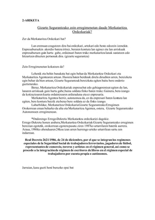 2-ARIKETA

            Gizarte Segurantzako zein erregimenetan daude Merkataritza
                                   Ordezkariak?
Zer da Merkataritza Ordezkari bat?

        Lan eremuan ezagutzen dira bai ordezkari, artekari edo beste edozein izenekin.
Enpresaburuekin akordio batera iritsiz, beraien kontura lan eginez eta lan arriskuak
enpresaburuen gain hartu gabe, ordainsari baten truke merkataritza lanak sustatzen edo
hitzartzen dituzten pertsonak dira. (gizarte segurantza)


Zein Erregimenetan kokatzen da?

        Lehenik eta behin banaketa bat egin behar da Merkataritza Ordezkari eta
Merkataritza Agentearen artean. Hasiera baten berdinak direla diruditen arren, bereizketa
egin behar da bien artean, Gizarte Segurantzak bereizketa egiten baitu bere ondorio
guztietarako.
        Beraz, Merkataritza Ordezkariak enpresa bat edo gehiagorentzat egiten du lan,
lanaren arriskuak gain hartu gabe, baina soldata finko baten truke. Gainera, bera izango
da kotizazioaren kuota ordaintzearen arduraduna eta ez enpresaria.
        Merkataritza Agentea berriz, autonomoa da, ez du enpresari baten kontura lan
egiten, bere kontura baizik eta beraz bere soldata ez da finko izango.
        Laburbilduz, Merkataritza Ordezkaria Gizarte Segurantzako Erregimen
Orokorrean eman beharko da alta eta Merkataritza Agentea, ostera, Gizarte Segurantzako
Autonomoen erregimenean.

       *Ondorengo Errege-Dekretu Merkataritza ordezkariei dagokie.
Errege-Dekretu honen arabera,Merkataritza Ordezkariak Gizarte Segurantzako erregimen
berezian egotetik, orokorrean egotera pasatu ziren 1987ko urtarrilaren batetik aurrera.
Araua, 1986ko abenduaren 24koa izan arren hurrengo urteko urtarrilean sartu zen
indarrean.

 Real Decreto 2621/1986, de 24 de diciembre, por el que se integran los regímenes
especiales de la Seguridad Social de trabajadores ferroviarios, jugadores de fútbol,
 representantes de comercio, toreros y artistas en el régimen general, así como se
procede a la integración de régimen de escritores de libros en el régimen especial de
                   trabajadores por cuenta propia o autónomos.



Jarraian, kasu guzti honi buruzko epai bat
 