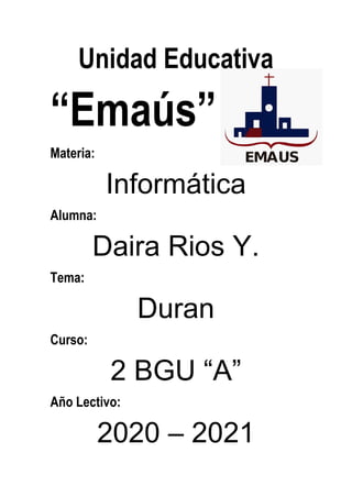Unidad Educativa
“Emaús”
Materia:
Informática
Alumna:
Daira Rios Y.
Tema:
Duran
Curso:
2 BGU “A”
Año Lectivo:
2020 – 2021
 