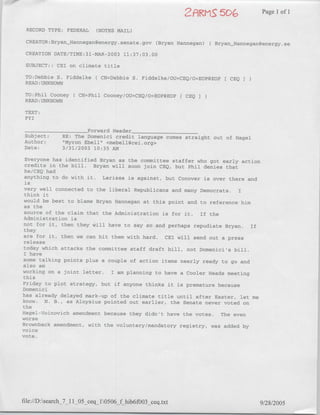 Page 1 of 1

 RECORD TYPE: FEDERAL     (NOTES MAIL)

 CREATOR: BryanjHannegan~energy. senate. gov (Bryan H-annegan)(   Bryan Hannegan~energy. se
 CREATION DATE/TIME:31-MAR-2003 11:37:03.00

 SUBJECT:: CEI on climate title

 TO:Debbie S. Fiddelke(    CN=Debbie S. Fiddelke/OU=zCEQ/O=EOP@EOP[ CEQ J
 READ :UNKNOWN
 TO:Phil Cooney(    CN=Phil Cooney/OU=CEQ/O=EOP(?EOP[ CEQI
 READ :UNKNOWN
 TEXT:
 FYI
      ________________Forward Header____________
Subject:     RE: The Domenici credit language comes straight out of Hagel
Author:       "Myron Ebell" <mebell~cei.org>
Date:        3/31/2003 10:35 AM

Everyone has identified Bryan as the committee staffer who got early action
credits in the bill.  Bryan will soon join CEQ, but Phil denies that
he/CEQ had
anything to do with it. Larissa is against, but Conover is over there andI
is
 very well connected to the liberal Republicans and many Democrats.   I
 think it
 would be best to blame Bryan Hannegan at this point and to reference him
 as the
 source of the claim that the Administration is for it. If the
 Administration is
 not for it, then they ~zill have to say so and perhaps repudiate Bryan. if
 they
 are for it, then we can hit them with hard. CEI will send out a press
 release
 today which attacks the committee staff draft bill, not Domenicils bill.
 I have
 some talking points plus a couple of action items nearly ready to go and
 also am
working on a joint letter. I am planning to have a Cooler Heads meeting
 this
 Friday to plot strategy, but if anyone thinks it is premature because
Domenici
has already delayed mark-up of the climate title until after Easter, let me
know. N. B., as Aloysius pointed out earlier, the Senate never voted on
the
Hagel-Voinovich amendment because they didn't have the votes. The even
worseA
Brownback amendment, with the voluntary/mandatory registry, was added by
voice
vote.




file://D:search_7_1 O ceql10506_f hibUfOO3_ceq.txt                             9/28/2005
 