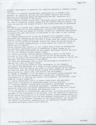 Page 3 of 3


                                                                 address climate
economic development is essential for adopting measures to
change'.
                                                                     this
 (8) There is a shared international responsibility to address
problem, as    industrial nations are the largest historic and current
                                                                       will
emitters of greenhouse gases and developing nations, emissions
significantly increase in the future.
                                                                     should take
 (9) The UNFCCC further stated that 'developed country Parties
the lead in combating climate change      and the adverse effects thereof', as
                                                                  of greenhouse
these nations are the largest historic and current emitters
gases.
                                                                     address
    TeUNFCCC also stated that 'steps required to understand and
climate change will be environmentally,      socially and economically most
                                                                     and economic
effective if they are based on relevant scientific, technical
considerations and continually      re-evaluated in the light of new findings
in these areas'.
                                                                   which
 (10) Senate Resolution 98 of the One Hundred Fifth Congress,
expressed that developing nations must also      be included in any future,
                                                                        in serious
binding climate change treaty and such a treaty must not result
harm to the United States     economy, should not cause the United States to
                                                                     climate
abandon its shared responsibility to help reduce the risks of
 change and its impacts.
      Fuueinternational efforts in this regard should focus on recognizing
                                                                    by all
 the equitable responsibilities for addressing climate change
 nations, including commitments     by the largest developing country emitters
 in a future, binding climate change treaty.
                                                                      Kyoto
  (11) While the US has elected against becoming a party to the
 Protocal at this time, it is the position of      the United States that it
                                                                    to ratify and
 will not interfere with the plans of any nation that chooses
 implement the Kyoto    Protocol to the UNFCCC.
                                                                         will
  (12) American businesses need to know how governments worldwide
 address the risks of climate change.
  (13) The United States benefits from investments in the research,
                                                                 efficiency
 development and deployment of a range of clean energy and
  technologies that can reduce    the risks of climate change and its impacts
                                                                    bolster
  and that can make the United States economy more productive,
  energy security,   create jobs, and protect the environment.
                                                                   Congress that
  (b) SENSE OF CONGRESS- It is the sense of the United States
  the United States should demonstrate international      leadership and
                                                                             risks
  responsibility in reducing the health, environmental, and economic
  posed by climate   change by--
  (1) taking responsible action to ensure significant and meaningful
  reductions in emissions of greenhouse gases from all sectors;
                                                                     including
   (2) creating flexible international and domestic mechanisms,
  joint implementation, technology deployment,     tradable credits for
                                                                   will reduce,
  emissions reductions and carbon sequestration projects that
  avoid, and sequester   greenhouse gas emissions; and
                                                                  putting forth a
   (3) participating in international negotiations, including
  proposal to the Conference of the Parties, with      the objective of securing
                                                                        Treaty in a
  United States participation in a future binding climate change
  manner that is consistent with     the environmental objectives of the UNFCCC,
                                                                  and recognizes
  that protects the economic interests of the United States,
   the shared  international responsibility for addressing climate change,
   including developing country participation.




                                                                                      9/29/2005
 file://D:search_7_11_05_ceql10576 fzinifO03_ceq.txt
 
