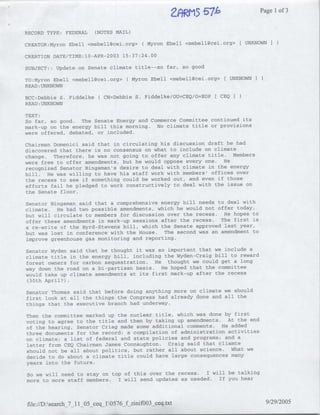 ~~u~'
                                                           ~~It~fl)              Page 1of 3

RECORD TYPE: FEDERAL     (NOTES MAIL)

CREATOR:Myron Ebell <mebell~cei.org>         Myron Ebell <mebell~cei.org>   UNKNOWN I)

CREATION DATE/TIME:10-APR-2003 15:37:24.00

SUBJECT:: Update on Senate climate title--so far, so good

TO:Myron Ebell <mebell(?cei.org> ( Myron Ebell <mebell(~cei.org>       UNKNOWN   )
READ :UNKNOWN

BCC:Debbie S. Fiddelke(     CN=Debbie S. Fiddelke/OU=CEQ/O=EOP[ CEQ I
READ :UNKNOWN

TEXT:
So far, so good. The Senate Energy and Commerce Committee continued its
mark-up on the energy bill this morning. No climate title or provisions
were offered, debated, or included.

Chairman Domenici said that in circulating his discussion draft he had
discovered that there is no consensus on what to include on climate
change. Therefore, he was not going to offer any climate title. Members
were free to offer amendments, but he would oppose every one. He
recognized Senator Bingaman's desire to deal with climate in the energy
bill. He was willing to have his staff work with members' offices over
the recess to see if something could be worked out, and even if those
efforts fail he pledged to work constructively to deal with the issue on
the Senate floor.

Senator Bingaman said that a comprehensive energy bill needs to deal with
climate. He had two possible amendments, which he would not offer today,
but will circulate to members for discussion over the recess. He hopes to
offer these amendments in mark-up sessions after the recess. The first is
a re-write of the Byrd-Stevens bill, which the Senate approved last year,
but was lost in conference with the House. The second was an amendment to
improve greenhouse gas monitoring and reporting.

Senator Wyden said that he thought it was so important that we include a
climate title in the energy bill, including the Wyden-Craig bill to reward
forest owners for carbon sequestration. He thought we could get a long
way down the road on a bi-partisan basis. He hoped that the committee
would take up climate amendments at its first mark-up after the recess
 (30th April?).

Senator Thomas said that before doing anything more on climate we should
first look at all the things the Congress had already done and all the
things that the executive branch had underway.

Then the committee marked up the nuclear title, which was done by first
voting to agree to the title and then by taking up amendments. At the end
of the hearing, Senator Criag made some additional comments. He added
three documents for the record: a compilation of administration activities
on climate; a list of federal and state policies and programs; and a
letter from CEQ Chairman James Connaughton. Craig said that cliamte
should not be all about politics, but rather all about science. What we
decide to do about a climate title could have large consequences many
years into the future.

So we will need to stay on top of this over the recess.  I will be talking
more to more staff members.  I will send updates as needed. If you hear



file://D:search_7_11 05 ceq_ 10576_f zinifO03_ceq.txt                               9/29/2005
 