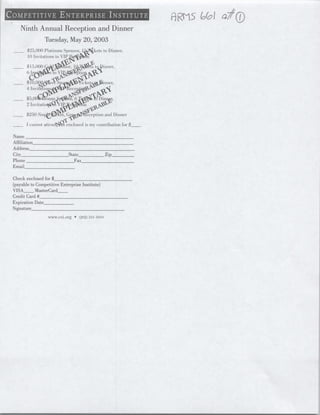 Ninth Annual Reception and Dinner
                      Tuesday, May 20, 2003
    ____25,000)   Platinum Sponsor, 1,~Kkets to [)iiiner.
         10 Invitations to VI

    __      5                                          toDner.



              00       -I                    ee               niter,
         4 III itRiTon .?fccL

   ___                                  16lerq&r   1     D ini~

                                 ~ceptit
                        Iov~~~tat)                            andDinner


                  I lrntatt~nd~At enclosed is roy Contribution forq$__

Name
Affiliation______________________
Address
City                          State________________Zip     _
Phone ___________________________Fax______________________________
Email_________

Check enclosed for $_________________
(payable to Competitive Enterprise Institute)
VISA__ MasterCard__
Credit Card#_______
Expiration Date_______________
Signature_______________________________________________
                         VVwwce.CIorg      (22l)2:131-101lo




                                                                          I




                                                                          I
 