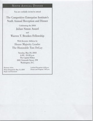 You are cordially invited to attend


   The Competitive Enterprise Institute's
   Ninth Annual Reception and Dinner
                      Celebrating the 2003
                 Julian Simon Award
                                 and
         Warren T. Brookes Fellowship
                   With Keynote Address by
             House Majority Leader
            The Honorable Tom DeLay
                   Tuesday, May 20, 2003
                      6:00 - 10:00 p.m.
                     The Capital Hilton
                  1001 Sixteenth Street, NW
                      Washington, D.C.

Business Attire                        Cocktail Reception 6:00 p.m.
Please Respond by May 15, 2003         Dinner and Program 7:00 p.m.
Reply Card Enclosed
 