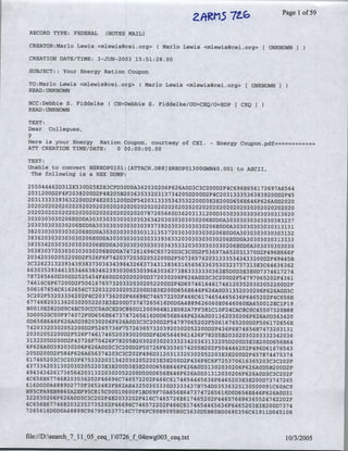 z~~rs
                                                                     7~~~~                  Page Ilof 59
 RECORD TYPE: FEDERAL       (NOTES MAIL)

 CREATOR:Marlo Lewis <mlewis(~cei.org> (Mario           Lewis <mlewis(~cei.org> [UNKNOWN

 CREATION DATE/TIME: 3-JUN-2003 15:51:28.00

 SUBJECT:.: Your Energy Ration Coupon

 TO:Marlo Lewis <mlewis~Cei~org> (Mario           Lewis <mlewis~cei.org> [UNKNOWN
 READ: UNKNOWN

 BCC:Debbie S. Fiddelke(       CN=Debbie S. Fiddelke/OU=CEQ/O=EOP            CEQI
 READ: UNKNOWN

 TEXT:
 Dear Collegues,

Here is your Energy Ration Coupon, courtesy of CEI.-                Energy Coupon.pdf==--===
ATT CREATION TIME/DATE:  0 00:00:00.00

TEXT:
Unable to convert NSREOP0101:[ATTACH.D88]SREOP01300GWN40.001 to ASCII,
 The following is a HEX DUMP:
2 5
     504 4 4 6 2 D3 1 2 E330D25E2E3CFD30DOA362030206F626A0D3C3C200D2F4C696E656172697A6564
2
   03 1 2 0 0 D2 F4 F2 03 82 00D2F48~205B2036353320313734205D200D2F4C20313335363839200D2F45
 2 3 1 3 3 3 3 3 9 3 63 2 2 0 0 2
   0                             D F4E2031200D2F5420313335343532200D3E3E200D656E646P626A0D2020
 202020202020202 020202020202 02020202020202 0202 02020202020202 0202 0202020202020O20
 2 2 2 2 2 2 2 2 2 2
   0 0 0 0 0 0 0 0 0 0202020620202020787265660D36203131200D3030303030303030313620
 3 3 3 3 3 2
   0 0 0 O O 06E0D0A30303030303030353634203030303030206E0D0A30303030303030383237
 2 0 3 0 3 03 0 3 0 3
                 ~ 0206E0D0A30303030303030393739203030303030206EoDOA303030303030313131
 3 82 03 0 3 0 3 0 3 0 3 0 2 0 6
                                 E0D0A30303030303031313537203030303030206EODoA30303030303o03132
3836203030303
                         030206E0D0A30303-030303033393633203030303030206,EODoA3o303030313333
3 8 3 5 3 4 2 0 3 03 0 3 0 3 0 0 2
                               3 06E0D0A30303030303030363533203030303030206EODOA303030303o03O
3 3 3 372 3 3 3 3 3
  0 8 0           0 O 0 0 0 0206E0D0A747261696C65720D3C3C0D2F53697A652031370D2F496E666F
2 342 3 2
  0       0 0 0522 00 D2F526F6F74203-720302052200D2F5072657620313335343,433200D2F49445B
3 3 2 6 23 3 2 3 9 3 4 3 9 3
  C           1                  83730363439643266373431383631656563363530323737313E3C64636362
6 6 3 3 3 93 4 6 1 3 3 4 6 6 3 3
      0 5                5         8 462393030O653039643036373863333330363E5D0D3E3E0D7374617274
7 8 7 2 6 66
          5 OD3 0 0D2 525454F460D20~i202020D372030206F626A0D3C3C200D2F54797065202F436l
74 6 1 6 6
          C F67200D2F5061676573203320302052200D)2F4D65746164617461203520302052200D)2F
5061 67 6 S4 C6 1 6 2 6 56 C7 3 2 03220302A052200D3E3E200D656E646F626A0D31352030206F626A0D3C
3 2 2 532 33362 2
  C 0 F          0          0 F4C203736202F?46696C746572202P466C6174654465636F646520~2F4C656E
6774 82 31362 3 2
        6 0             0 O O5 2 2 03 ~E3E200D7)3747265616D0D0A4889626060E0646060EA650012EClF19
BOOlOE282DOOC4EC50CCCOAOCE2OC86OD12 00964Bl2E082A7FF381C10F24CAC8C0C45507320B88
3
  DO00 2 0CO0F974072F0D656E6473747265616D0D656E646F626A0D31362030206F626A0D363420
OD6 56E646F626A0D38203020,6F626A0D3C3C200D2F54797065202F50616765200D2F506172656E
7 4 2 3 32 3 2
      0      0 0 052 2 0 0 D2 F5265736F7572636573203520302052200D2F436F6E74656E7473203131
2 3 2
  0 0 052 200D2F526F74~617465203,930200D2F4D65646961426F78205B20302030203332342036
3 13 22
          05D 2 0 0 D2 F43 7 ~6F70426F782,05B2,03020302033323420363132205D200D3E3E200D656E64
                                2
6 626
  F       A0D39203 020~6F626A0D3C3C200D2F50726SF6353 65742 05B202F504446202F496D361676543
2 5 2 0
  0 D 0 D2F584F626A656374203C3C202F496D3120313320302052203E3E200D)2F457874475374
61 7 4 652 03 C3 C2 02 F4 7 533 2 20313426302052203E3,E200D2F436F6C6F725370616365203C3C202F
43733 2 313 2 3 2
          6 0        0 0 0 052 203E3E200D3E3E200D>656E646F626A0D313020302-06F6,26A0D5B200D2F
49434342 173
               6      656 4 2 03 13 2 2 03 02052200D5D0D656E646F626A0D31312030206F626A0D3C3C202F
4            774 8
  C656E6           6 203S36202F46696C746572202F466C6174654465636F6465203E3E200D73747265
616
      DODOA 4 889D2770F3652482FE62AE43250303330D3333437B754D0353632513050009IC60AC9
B55CFA9EB9860A2EF95C81I5,C00010i60F13D09F70A656E.6473747265616D0D656E646F626A0)3 1
322030206F6~26A0DI3C3C202F4E2033~202F416C7465726E617465202F446576696365524742202F
4
  C6SSE67 7 4 6S82032353735202F46696C'746572202F46~6C6174654465636F64652O03E3E200D7374
72
    656 1 EDOD0A48899C9679545377l6C77F6FC99E9095B~c3630D5B80B00690356C61911D045108



file://D:search_7_1 O   ceql10726__     ng03     cextt10325
 