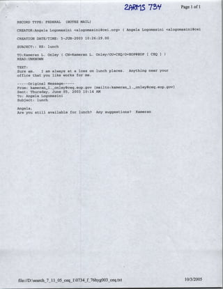 75'?'
                                                             2F~~t1.5              Page Iof I

RECORD TYPE: FEDERAL   (NOTES MAIL)

CREATOR:Angela Logomasini <a1ogomasini~cei.org>       (Angela Logomasini <alogomasini~cei

CREATION DATE/TME: 5-JUN-2063 10:26:29.00

SUBJECT:: RE: lunch

TO:Kameran L. Onley (CN=Kameran    L. Onley/OU=CEQ/O=EOPSEOP     (CEQI
READ :UNKNOWN
TEXT:
Sure am.   I am always at a loss on lunch places.       Anything near your
office that you like works for me.

--   Original Message ---
     --
From: kameran_1 .onley~ceqieop. gov'   (mailto :kamieran_1._onley~ceq. eop .govI
Sent: Thursday, June 05, 2003, 10:14 AM
To: Angela Logomnasini
Subject: lunch

Angela,
Are you still available for lunch?     Any suggestions?    Kameran




file://D:search_7_11 05 Ceq_1734_f 76hyg003 peq xt                                  10/3/2005
 