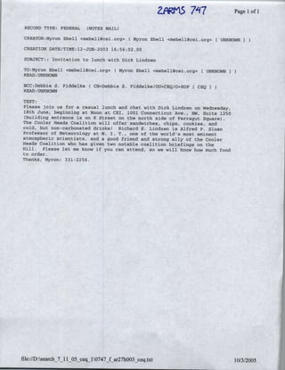 ZFRrIS
                                                               7"'17              ~~PagelIof I

 RECORD TYPE: FEDERAL      (NOTES.MAIL)

 CREATOR:Myron Ebell <mebell(~cei-org> (Myron      Ebell <mebell(4cei.org>     UNKNOWN

 CREATION DATE/TIME: 12-JUN-2003 16:56:52.00

 SUBJECT:: Invitation to lunch with Dick Lindzen

 TO:Myron Ebell <mebe~llcei.org>     (Myron   Ebell <mebe1l(~cei.org>    CUNKNOWN I
 READ:-UNKNOWN

 BCC:Debbie S. Fiddelke(     CN=Debbie S. Fiddelke/OU=CEQ/O=EOP         CEQI
 READ: UNKNOWNq

TEXT:
Please join us for a casual lunch and chat with Dick Lindzen on Wednesday,
18th June, beginning at Noon at CEI, 1001 Connecticut Ave., NW, Suite 1250
 (building entrance is on K Street on the north side of Farragut Square).
The Cooler Heads Coalition w4.ll offer sandwiches, chips, cookies, and
cold, but non-carbonated drinks! Richard S. Lindzen is Alfred P. Sloan
Professor of Meteorology at k. I. T., one of the world's most eminent
atmospheric scientists, and agofrednd          strong ally of the Cooler
Heads Coalition who has gaiven two notable coalition briefings on the
Hill. Please let me know if: you can attend, so we will know how much food
to order.
Thanks, Myron: 331-2256.




file:/D:search_7_ItlO5c    0747_f ar27003 ceqaxt1//20
 