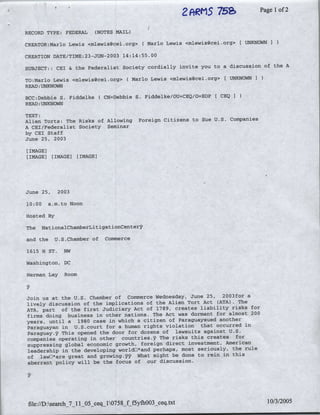 752~~
                                                              2f~~MS                Page Iof2

RECORD TYPE: FEDERAL        (NOTES MAIL)

CREATOR:Marlo Lewis <mlewis~cei.org> (Mario        Lewis <mlewis~cei.org> I UNKNOWN I

CREATION DATE/TIME:23-JUN-2003 14:14:55.00
                                                                            of the A
SUBJECT:: CEI & the Federalist Society cordially invite you to a discussion

TO:Marlo Lewis <mlewis~ceiio:'g> (Mario       Lewis <mlewis~cei.Org> [UNKNOWNI
     UNKNOWN
READ:-

BCC:Debbie S. Fiddelke(         CN=Debbie S. Fiddelke/OU=CEQ/O=EOP I CEQI
     UNKNOWN
READ:-

TEXT:
Alien Torts: The Risks of Allowing         Foreign Citizens to Sue U.S. Companies
A CEI/Federalist Society Seminar
by CEI Staff
June 25, 2003

[IMAGE]
[IMAGE]    [IMAGE]    [IMAGE]




June 25,     2003

10:00     a.m.to Noon

Hosted By

The     NationalChamberLitigationCente37

and the     U.S.Chamber of      Commerce

1615 H ST.     NW

Washington, DC

Herman Lay     Room



Join us at the U.S. Chamber of Commerce Wednesday, June 25, 2003for a
lively discussion of the implications of the Alien Tort Act (ATA). The
ATA, part of the first Judiciary Act of 1789, creates liability risks for
firms doing business in other nations. The Act was dormant for almost 200
years, until a 1980 case in which a citizen of Paraguaysued another
Paraguayan in U.S~court for a human rights violation that occurred in
Paraguay.4V This opened the door for dozens of lawsuits ;against U.S.
companies operating in other, countries.y The risks this creates~ for
suppressing global economic growth, foreign direct investment, American
leadership in the developing worldDj*and perhaps, most seriously, the rule
of lawD*are great and growin14.?Y What might be done to rein in this
aberrant policy will be the focus of our discussion.




 file://D:search_7_11_05_ceqj10758 fj5y1h003 ceq.txt                                 10/3/2005
 