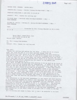 2ftiRMS 865                 Pagel of 2
    RECORD TYPE: FEDERAL       (NOTES MAIL)

   CREATOR:Phil Cooney(       CN=Phil Cooney/OU=CEQ/O=EOP[ CEQ

   CREATION DATE/TIME:1-AUG-2003 15:20:06.00

   SUBJECT::    Phil,   thanks for calling and

   TO:Dinah Bear ( CN=Dinah Bear/OU=CEQ/'0EOP@EOP
                                                           CEQ
   READ :UNKNOWN
   TO:Dana M. Perino ( CN=Dana M. Perino/OU=CEQ/O=EOP~EOP
                                                                 CEQ
   READ :UNKNOWN

  TEXT:
  ---     ---------     Forwarded by Phil Cooney/CEQ/EOP on 08/11/2003
  03:18 PM -- - - - - - - - - - - - -



          Myron Ebell <mebell~cei.org>
          06/03/2002 05:08:05 PM
  Record Type: Record

  TO: Phil Cooney/CEQ/EOP@EOP
  CC:
  Subject: Phil, thanks for calling and



  Dear Phil,
    Thanks for calling and asking for our help.
                                                     I know you're in crisis
  mode, but from our end it is a most welcome
                                                   change from the
  Administration's SOP, which is to tell
                                           conservatives to stop bothering
  them and to shut up. So it's nice to know
                                                 we're needed once in a while.
  I want to help you cool things down, but
                                              after consulting with the team, I
  think that what we can do is limited until
                                                 there is an official statement
  from the Administration repudiating the
                                            report to the UNFCCC and
 disavowing large parts of it.
   As I said, we made the decision this morning
                                                     to
 deflect criticism by blaming EPA for freelancing. do as much as we could to
                                                          It seems to me that the
 folks at EPA are the obvious fall guys,
                                            and we would only hope that the
 fall guy (or gal) should be as high up
                                          as possible. I have done several
 interviews and have stressed that the president
 rowing in the same direction. Perhaps                 needs to get everyone
                                          tomorrow we will call for Whitman
 to be fired. I know that that doesn't
                                          sound like much help, but it seems
 to me that our only leverage to push you
                                              in the right direction is to
 drive a wedge between the President and
                                           those in the Administration who
 think that they are serving the president's
                                                  best interests by pushing this
rubbish.
  The references to the National Assessment
                                                in the report are most hurtful
to us because we dropped our lawsuit last
                                               September 6th after receiving a
written assurance that the National
                                      Assessment did not represent "policy
positions or official statements of the
                                           U. S. government." The previous
communication from the U. S. government
                                           to the UNFCCC was a detailed
criticism of the IPCC's Third Assessment
                                             Report that reflected that
agreement and also implied a disavowal
                                         of the National Assessment. So the
new transmittal to the UNCCC looks to us
                                            much like it looks to the New
York Times.
  So I'm willing and ready to help, but it
                                              won't be possible to do much


file://D:search_7   1 O5 ceq 10865_f ommei003 ceq.txt
                                                                                    10/4/2005
 