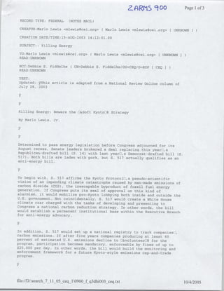 2JARlS 900                  Page 1of 3

 RECORD TYPE: FEDERAL        (NOTES MAIL)

 CREATOR:Marlo Lewis <mlewis(?cei.org> (Mario          Lewis <mlewis(~cei.org>   [UNKNOWN
 CREATION DATE/TIME:15-AUG-2003 14:12:01.00

 SUBJECT:: Killing Energy

 TO:Marlo Lewis <mlewis~cei.org> ( Mario Lewis <mlewis~cei.org>[ UNKNOWN
 READ :UNKNOWN

 BCC:Debbie S. Fiddelke(        CN=Debbie S. Fiddelke/OU=CEQ/O=EOP[ CEQI
 READ :UNKNOWN

 TEXT:
 Updated;: 2This article is adapted from a National Review Online column of
 July 28, 2003




 Killing Energy: Beware the LI&Soft Kyoto[]8 Strategy

 By Marlo Lewis, Jr.




Determined to pass energy legislation before Congress adjourned for its
August recess, Senate leaders brokered a deal replacing this yearfl,s
Republican-drafted bill (S. 14) with last yearDj,s Democrat-drafted bill (S.
517) . Both bills are laden with pork, but S. 517 actually qualifies as an
anti-energy bill.



To begin with, S. 517 affirms the Kyoto ProtocolOl,s pseudo-scientific
vision of an impending climate catastrophe caused by man-made emissions of
carbon dioxide (C02), the inescapable byproduct of fossil fuel energy
generation. If Congress puts its seal of approval on this kind of
alarmism, it would mobilize pro-Kyoto lobbying both inside and outside the
U.S. government. Not coincidentally, S. 517 would create a White House
climate czar charged with the tasks of developing and presenting to
Congress a national carbon reduction strategy. In other words, the bill
would establish a permanent institutional base within the Executive Branch
for anti-energy advocacy.



In addition, S. 517 would set up a national registry to track companiesOl,
carbon emissions. If after five years companies producing at least 60
percent of estimated U.S. emissions decline to El&volunteerEll8 for the
program, participation becomes mandatory, enforceable by fines of up to
$25,000 per day. In other words, the bill would build the monitoring and
enforcement framework for a future Kyoto-style emissions cap-and-trade
program.




file://D:search_7_11lO   -ceq_10900_f q3dhiOO3_ceq~txt                              10/4/2005
 