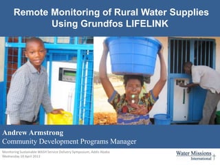 Remote Monitoring of Rural Water Supplies
              Using Grundfos LIFELINK




Andrew Armstrong
Community Development Programs Manager
Monitoring Sustainable WASH Service Delivery Symposium, Addis Ababa
Wednesday 10 April 2013
aarmstrong@watermissions.org
 